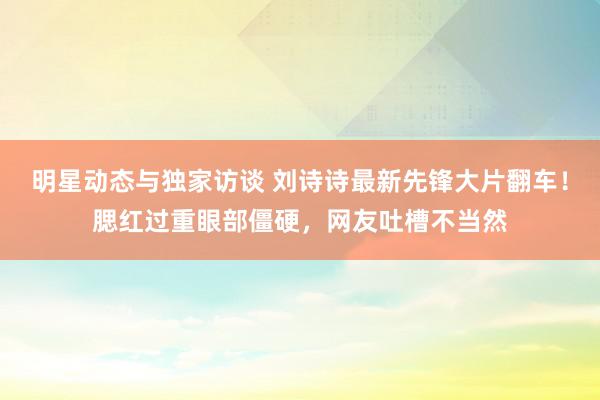 明星动态与独家访谈 刘诗诗最新先锋大片翻车！腮红过重眼部僵硬，网友吐槽不当然