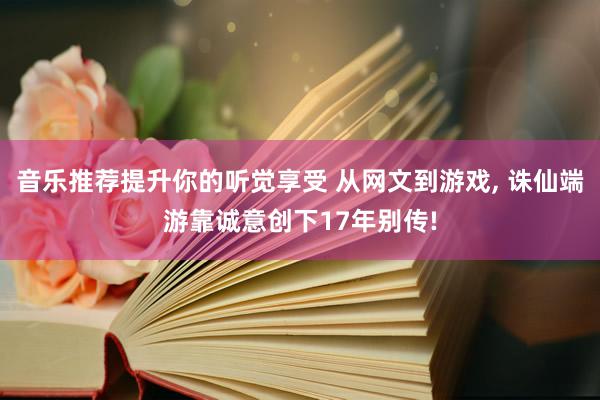 音乐推荐提升你的听觉享受 从网文到游戏, 诛仙端游靠诚意创下17年别传!