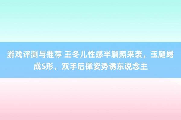 游戏评测与推荐 王冬儿性感半躺照来袭，玉腿蜷成S形，双手后撑姿势诱东说念主