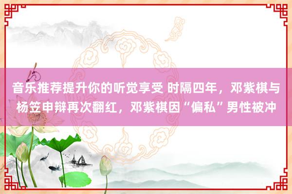 音乐推荐提升你的听觉享受 时隔四年，邓紫棋与杨笠申辩再次翻红，邓紫棋因“偏私”男性被冲