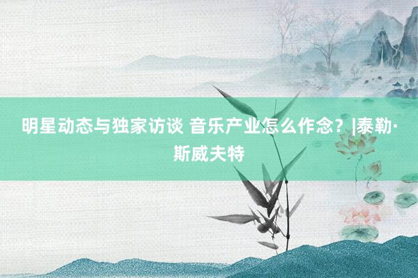 明星动态与独家访谈 音乐产业怎么作念？|泰勒·斯威夫特