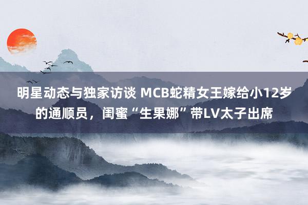 明星动态与独家访谈 MCB蛇精女王嫁给小12岁的通顺员，闺蜜“生果娜”带LV太子出席