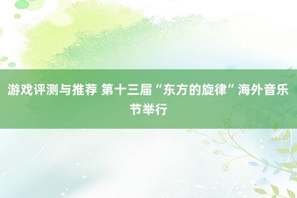 游戏评测与推荐 第十三届“东方的旋律”海外音乐节举行