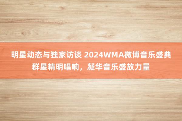 明星动态与独家访谈 2024WMA微博音乐盛典群星精明唱响，凝华音乐盛放力量