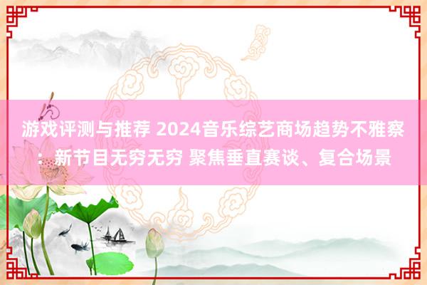 游戏评测与推荐 2024音乐综艺商场趋势不雅察：新节目无穷无穷 聚焦垂直赛谈、复合场景