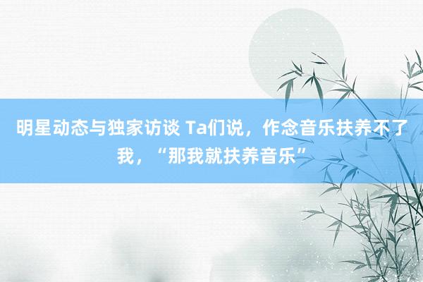 明星动态与独家访谈 Ta们说，作念音乐扶养不了我，“那我就扶养音乐”