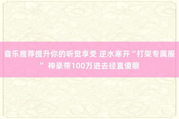 音乐推荐提升你的听觉享受 逆水寒开“打架专属服” 神豪带100万进去径直傻眼