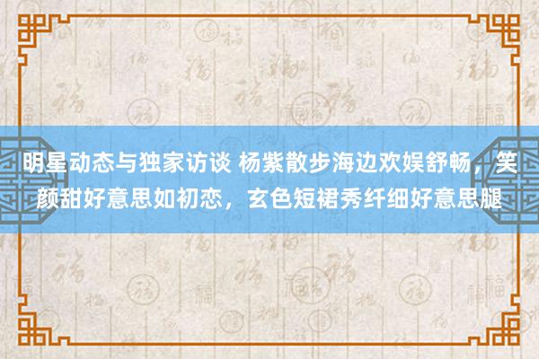 明星动态与独家访谈 杨紫散步海边欢娱舒畅，笑颜甜好意思如初恋，玄色短裙秀纤细好意思腿