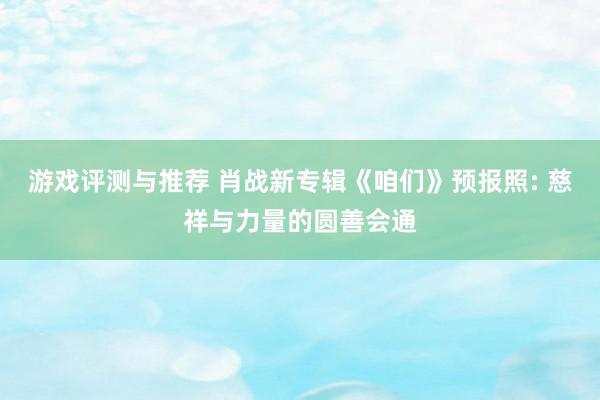 游戏评测与推荐 肖战新专辑《咱们》预报照: 慈祥与力量的圆善会通