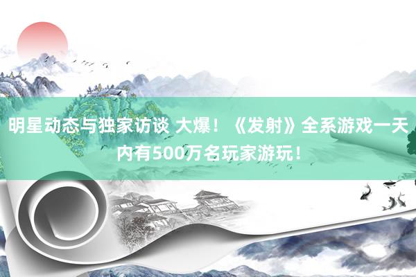 明星动态与独家访谈 大爆！《发射》全系游戏一天内有500万名玩家游玩！