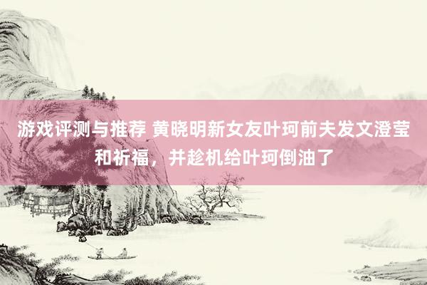 游戏评测与推荐 黄晓明新女友叶珂前夫发文澄莹和祈福，并趁机给叶珂倒油了