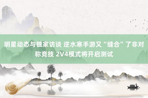 明星动态与独家访谈 逆水寒手游又“缝合”了非对称竞技 2V4模式将开启测试