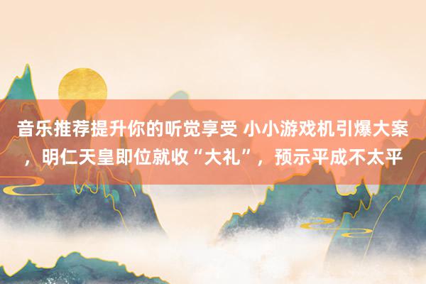 音乐推荐提升你的听觉享受 小小游戏机引爆大案，明仁天皇即位就收“大礼”，预示平成不太平