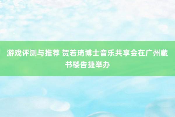 游戏评测与推荐 贺若琦博士音乐共享会在广州藏书楼告捷举办