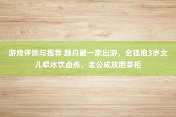 游戏评测与推荐 颜丹晨一家出游，全程抱3岁女儿喂冰饮卤煮，老公成放胆掌柜