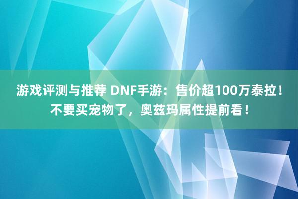 游戏评测与推荐 DNF手游：售价超100万泰拉！不要买宠物了，奥兹玛属性提前看！