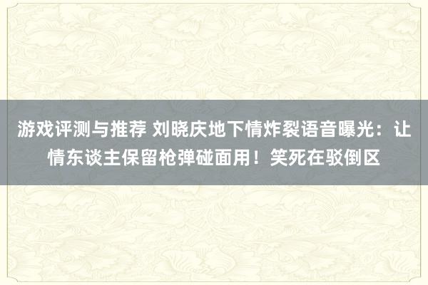 游戏评测与推荐 刘晓庆地下情炸裂语音曝光：让情东谈主保留枪弹碰面用！笑死在驳倒区