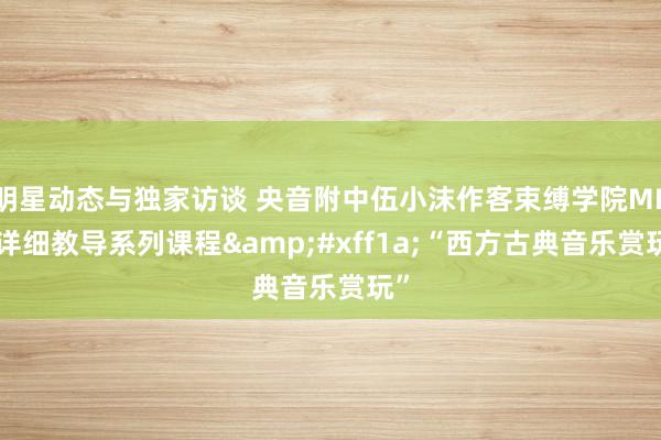 明星动态与独家访谈 央音附中伍小沫作客束缚学院MBA详细教导系列课程&#xff1a;“西方古典音乐赏玩”