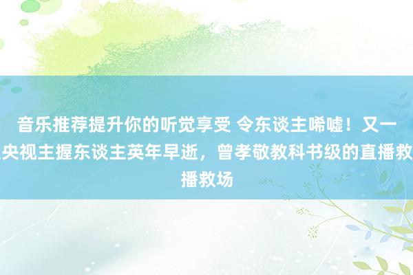 音乐推荐提升你的听觉享受 令东谈主唏嘘！又一位央视主握东谈主英年早逝，曾孝敬教科书级的直播救场