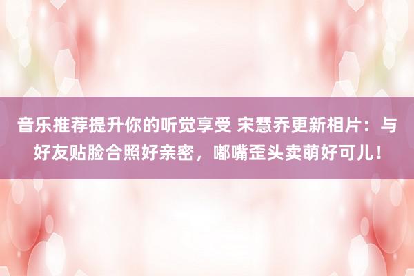 音乐推荐提升你的听觉享受 宋慧乔更新相片：与好友贴脸合照好亲密，嘟嘴歪头卖萌好可儿！