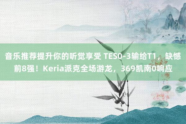 音乐推荐提升你的听觉享受 TES0-3输给T1，缺憾前8强！Keria派克全场游龙，369凯南0响应