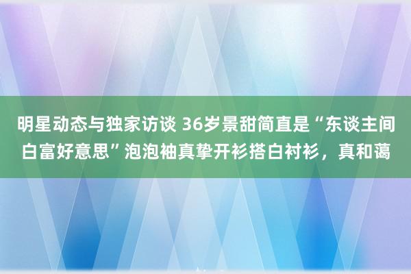 明星动态与独家访谈 36岁景甜简直是“东谈主间白富好意思”泡泡袖真挚开衫搭白衬衫，真和蔼