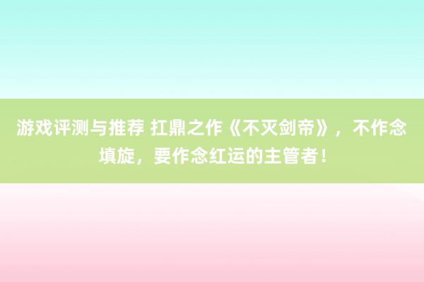 游戏评测与推荐 扛鼎之作《不灭剑帝》，不作念填旋，要作念红运的主管者！