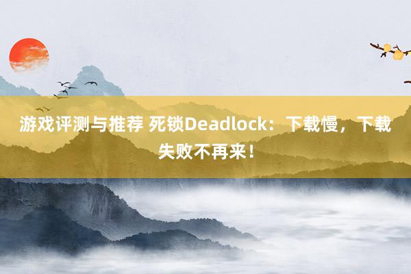 游戏评测与推荐 死锁Deadlock：下载慢，下载失败不再来！