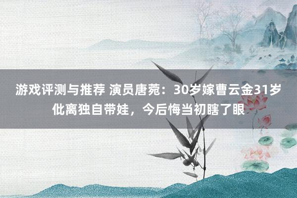 游戏评测与推荐 演员唐菀：30岁嫁曹云金31岁仳离独自带娃，今后悔当初瞎了眼