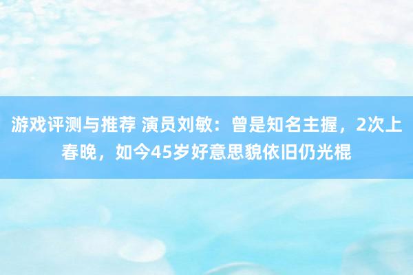 游戏评测与推荐 演员刘敏：曾是知名主握，2次上春晚，如今45岁好意思貌依旧仍光棍