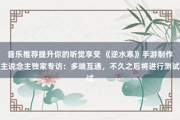 音乐推荐提升你的听觉享受 《逆水寒》手游制作主说念主独家专访：多端互通，不久之后将进行测试