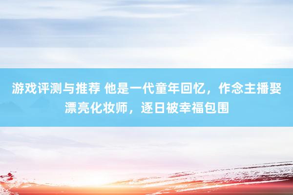 游戏评测与推荐 他是一代童年回忆，作念主播娶漂亮化妆师，逐日被幸福包围