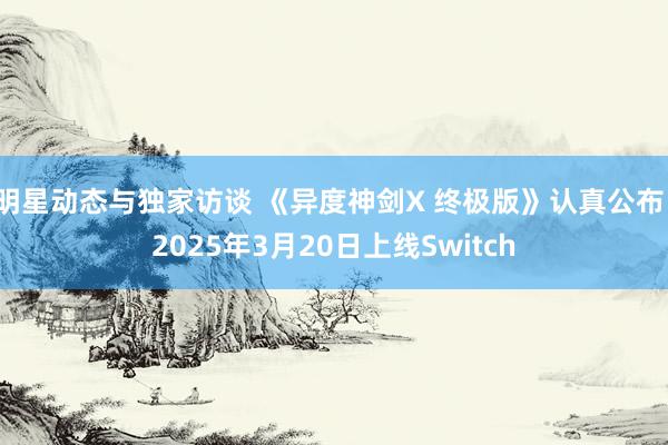 明星动态与独家访谈 《异度神剑X 终极版》认真公布，2025年3月20日上线Switch