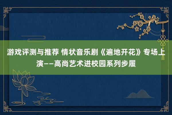 游戏评测与推荐 情状音乐剧《遍地开花》专场上演——高尚艺术进校园系列步履