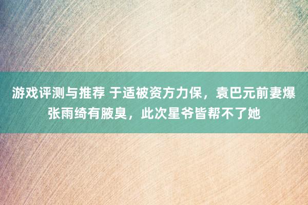 游戏评测与推荐 于适被资方力保，袁巴元前妻爆张雨绮有腋臭，此次星爷皆帮不了她