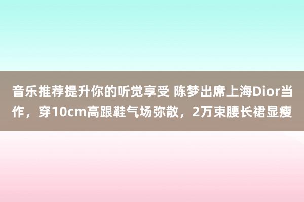 音乐推荐提升你的听觉享受 陈梦出席上海Dior当作，穿10cm高跟鞋气场弥散，2万束腰长裙显瘦