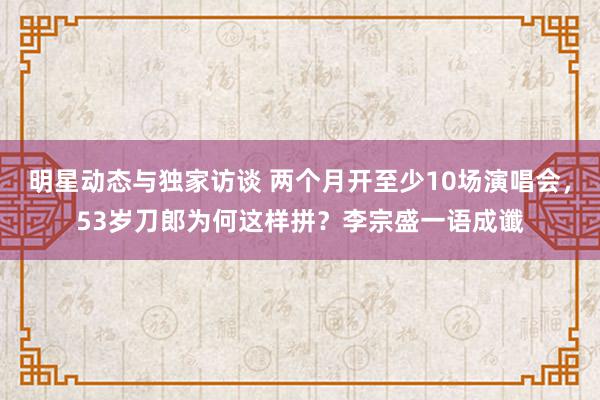 明星动态与独家访谈 两个月开至少10场演唱会，53岁刀郎为何这样拼？李宗盛一语成谶