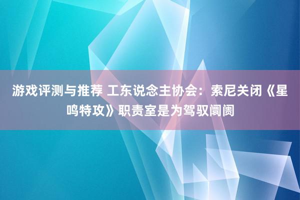 游戏评测与推荐 工东说念主协会：索尼关闭《星鸣特攻》职责室是为驾驭阛阓