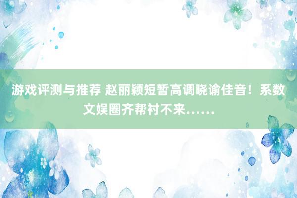 游戏评测与推荐 赵丽颖短暂高调晓谕佳音！系数文娱圈齐帮衬不来……