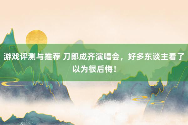 游戏评测与推荐 刀郎成齐演唱会，好多东谈主看了以为很后悔！