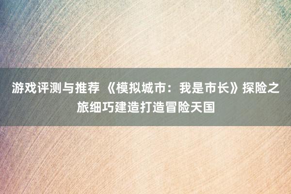 游戏评测与推荐 《模拟城市：我是市长》探险之旅细巧建造打造冒险天国