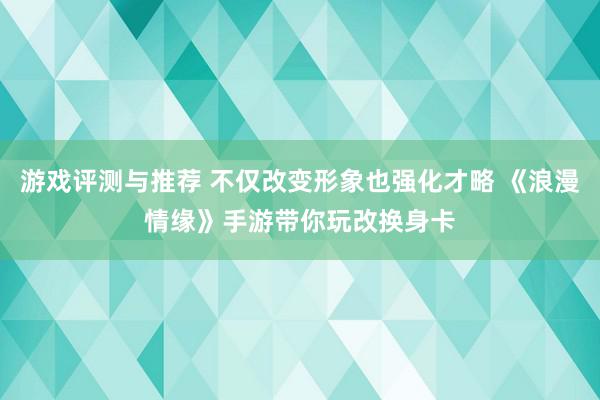 游戏评测与推荐 不仅改变形象也强化才略 《浪漫情缘》手游带你玩改换身卡