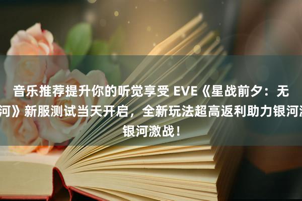 音乐推荐提升你的听觉享受 EVE《星战前夕：无烬银河》新服测试当天开启，全新玩法超高返利助力银河激战！