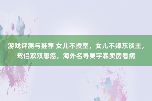 游戏评测与推荐 女儿不授室，女儿不嫁东谈主，鸳侣双双患癌，海外名导吴宇森卖房看病