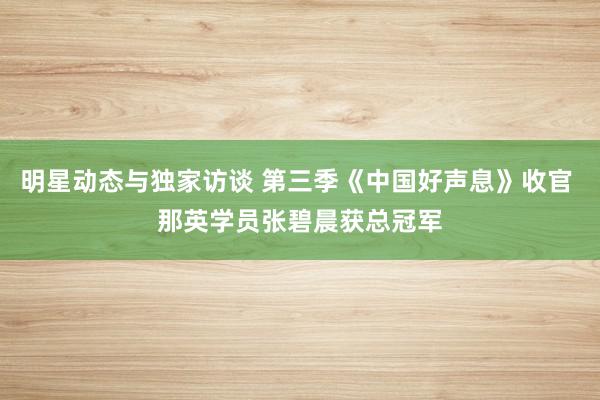 明星动态与独家访谈 第三季《中国好声息》收官 那英学员张碧晨获总冠军