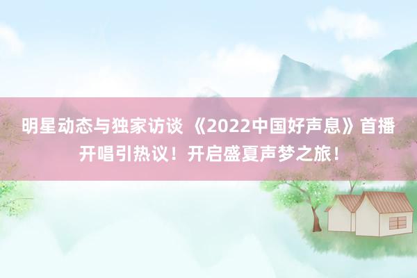 明星动态与独家访谈 《2022中国好声息》首播开唱引热议！开启盛夏声梦之旅！