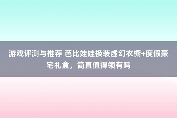 游戏评测与推荐 芭比娃娃换装虚幻衣橱+度假豪宅礼盒，简直值得领有吗