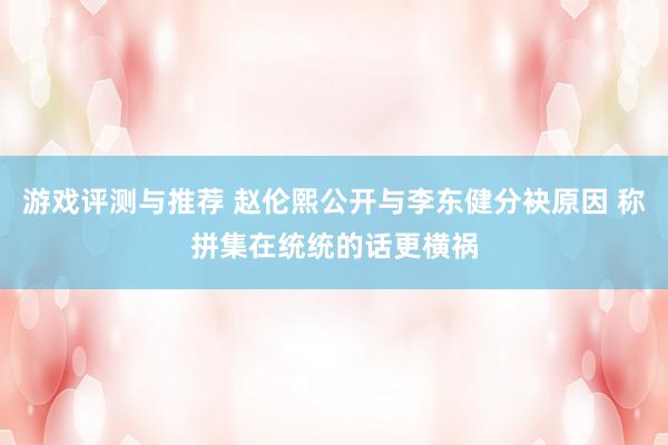 游戏评测与推荐 赵伦熙公开与李东健分袂原因 称拼集在统统的话更横祸