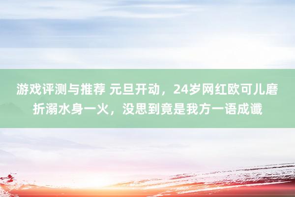 游戏评测与推荐 元旦开动，24岁网红欧可儿磨折溺水身一火，没思到竟是我方一语成谶