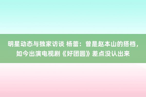 明星动态与独家访谈 杨蕾：曾是赵本山的搭档，如今出演电视剧《好团圆》差点没认出来